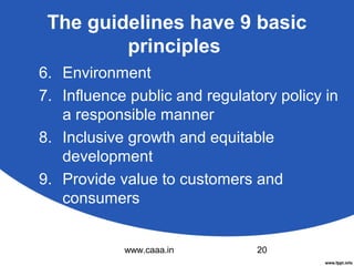 The guidelines have 9 basic
principles
6. Environment
7. Influence public and regulatory policy in
a responsible manner
8. Inclusive growth and equitable
development
9. Provide value to customers and
consumers
www.caaa.in

20

 