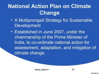 National Action Plan on Climate
Change
• A Multipronged Strategy for Sustainable
Development
• Established in June 2007, under the
chairmanship of the Prime Minister of
India, to co-ordinate national action for
assessment, adaptation, and mitigation of
climate change.

www.caaa.in

21

 