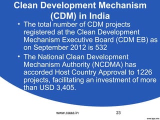 Clean Development Mechanism
(CDM) in India

• The total number of CDM projects
registered at the Clean Development
Mechanism Executive Board (CDM EB) as
on September 2012 is 532
• The National Clean Development
Mechanism Authority (NCDMA) has
accorded Host Country Approval to 1226
projects, facilitating an investment of more
than USD 3,405.

www.caaa.in

23

 