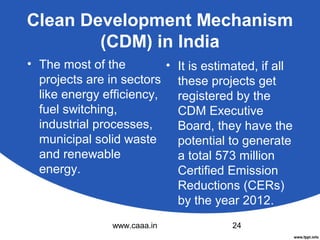 Clean Development Mechanism
(CDM) in India
• The most of the
• It is estimated, if all
projects are in sectors these projects get
like energy efficiency,
registered by the
fuel switching,
CDM Executive
industrial processes,
Board, they have the
municipal solid waste
potential to generate
and renewable
a total 573 million
energy.
Certified Emission
Reductions (CERs)
by the year 2012.
www.caaa.in

24

 