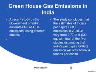 Green House Gas Emissions in
India
• A recent study by the
Government of India
estimates future GHG
emissions, using different
models.
• .

www.caaa.in

• The study concludes that
the estimates of India's
per capita GHG
emissions in 2030-31
vary from 2.77 to 5 tCO
eq, with four of the five
studies estimating that
India's per capita GHG 2
emission will stay below 4
tonnes per capita

25

 