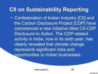 CII on Sustainability Reporting
• Confederation of Indian Industry [CII] and
the Carbon Disclosure Project [CDP] have
commenced a new initiative titled CII-CDP
Disclosure to Action. The CDP-related
activity in India, now in its sixth year, has
clearly revealed that climate change
represents significant risks and
opportunities to Indian businesses.

www.caaa.in

29

 