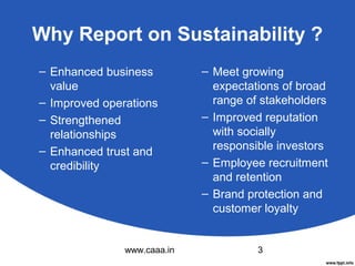 Why Report on Sustainability ?
– Enhanced business
value
– Improved operations
– Strengthened
relationships
– Enhanced trust and
credibility

www.caaa.in

– Meet growing
expectations of broad
range of stakeholders
– Improved reputation
with socially
responsible investors
– Employee recruitment
and retention
– Brand protection and
customer loyalty

3

 