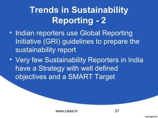 Trends in Sustainability
Reporting - 2
• Indian reporters use Global Reporting
Initiative (GRI) guidelines to prepare the
sustainability report
• Very few Sustainability Reporters in India
have a Strategy with well defined
objectives and a SMART Target

www.caaa.in

31

 