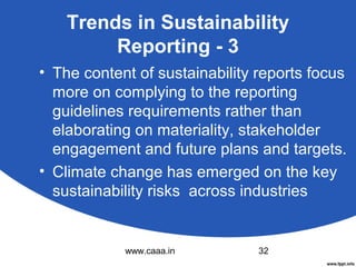 Trends in Sustainability
Reporting - 3
• The content of sustainability reports focus
more on complying to the reporting
guidelines requirements rather than
elaborating on materiality, stakeholder
engagement and future plans and targets.
• Climate change has emerged on the key
sustainability risks across industries

www.caaa.in

32

 