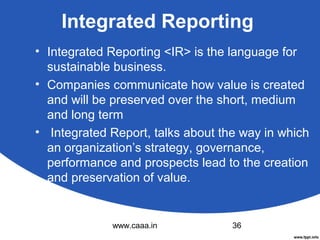 Integrated Reporting
• Integrated Reporting <IR> is the language for
sustainable business.
• Companies communicate how value is created
and will be preserved over the short, medium
and long term
• Integrated Report, talks about the way in which
an organization’s strategy, governance,
performance and prospects lead to the creation
and preservation of value.

www.caaa.in

36

 