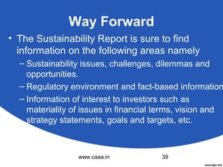 Way Forward
• The Sustainability Report is sure to find
information on the following areas namely

– Sustainability issues, challenges, dilemmas and
opportunities.
– Regulatory environment and fact-based information
– Information of interest to investors such as
materiality of issues in financial terms, vision and
strategy statements, goals and targets, etc.

www.caaa.in

39

 