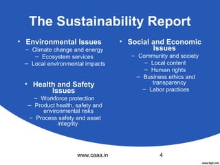 The Sustainability Report
• Environmental Issues
– Climate change and energy
– Ecosystem services
– Local environmental impacts

• Health and Safety
Issues

• Social and Economic
Issues
– Community and society
– Local content
– Human rights
– Business ethics and
transparency
– Labor practices

– Workforce protection
– Product health, safety and
environmental risks
– Process safety and asset
integrity

www.caaa.in

4

 