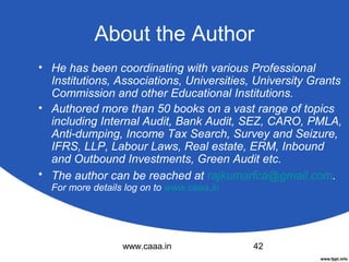 About the Author
• He has been coordinating with various Professional
Institutions, Associations, Universities, University Grants
Commission and other Educational Institutions.
• Authored more than 50 books on a vast range of topics
including Internal Audit, Bank Audit, SEZ, CARO, PMLA,
Anti-dumping, Income Tax Search, Survey and Seizure,
IFRS, LLP, Labour Laws, Real estate, ERM, Inbound
and Outbound Investments, Green Audit etc.
• The author can be reached at rajkumarfca@gmail.com.
For more details log on to www.caaa.in

www.caaa.in

42

 