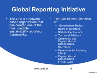 Global Reporting Initiative
• The GRI is a network
based organization that
has created one of the
most credible
sustainability reporting
frameworks.

• The GRI network consists
of :
–
–
–
–
–
–
–
–
–

www.caaa.in

-Governance Bodies
Board of Directors,
Stakeholder Council,
Technical Advisory
Committee and
Organizational
Stakeholders
Secretariat
Governmental Advisory
Group
Organizational
Stakeholders
Focal Points
6

 