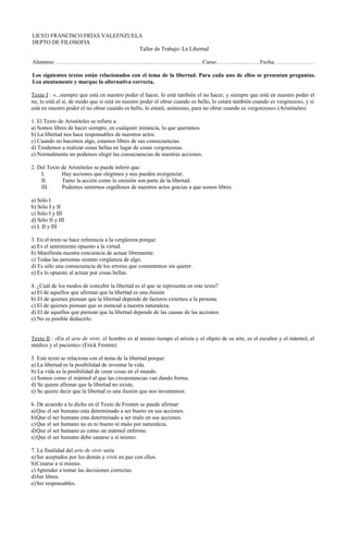 LICEO FRANCISCO FRÍAS VALEENZUELA
DEPTO DE FILOSOFIA
Taller de Trabajo: La Libertad
Alumnos: …………………………………………..……………………… Curso………….....……..Fecha: …….………….
Los siguientes textos están relacionados con el tema de la libertad. Para cada uno de ellos se presentan preguntas.
Lea atentamente y marque la alternativa correcta.
Texto I : «...siempre que está en nuestro poder el hacer, lo está también el no hacer, y siempre que está en nuestro poder el
no, lo está el sí, de modo que si está en nuestro poder el obrar cuando es bello, lo estará también cuando es vergonzoso, y si
está en nuestro poder el no obrar cuando es bello, lo estará, asimismo, para no obrar cuando es vergonzoso» (Aristóteles)
1. El Texto de Aristóteles se refiere a:
a) Somos libres de hacer siempre, en cualquier instancia, lo que queramos.
b) La libertad nos hace responsables de nuestros actos.
c) Cuando no hacemos algo, estamos libres de sus consecuencias.
d) Tendemos a realizar cosas bellas en lugar de cosas vergonzosas.
e) Normalmente no podemos elegir las consecuencias de nuestras acciones.
2. Del Texto de Aristóteles se puede inferir que:
I.
Hay acciones que elegimos y nos pueden avergonzar.
II.
Tanto la acción como la omisión son parte de la libertad.
III.
Podemos sentirnos orgullosos de nuestros actos gracias a que somos libres.
a) Sólo I
b) Sólo I y II
c) Sólo I y III
d) Sólo II y III
e) I, II y III
3. En el texto se hace referencia a la vergüenza porque:
a) Es el sentimiento opuesto a la virtud.
b) Manifiesta nuestra conciencia de actuar libremente.
c) Todas las personas sienten vergüenza de algo.
d) Es sólo una consecuencia de los errores que comentemos sin querer.
e) Es lo opuesto al actuar por cosas bellas.
4. ¿Cuál de los modos de concebir la libertad es el que se representa en este texto?
a) El de aquellos que afirman que la libertad es una ilusión
b) El de quienes piensan que la libertad depende de factores externos a la persona.
c) El de quienes piensan que es esencial a nuestra naturaleza.
d) El de aquellos que piensan que la libertad depende de las causas de las acciones.
e) No es posible deducirlo.
Texto II : «En el arte de vivir, el hombre es al mismo tiempo el artista y el objeto de su arte, es el escultor y el mármol, el
médico y el paciente» (Erick Fromm)
5. Este texto se relaciona con el tema de la libertad porque:
a) La libertad es la posibilidad de inventar la vida.
b) La vida es la posibilidad de crear cosas en el mundo.
c) Somos como el mármol al que las circunstancias van dando forma.
d) Se quiere afirmar que la libertad no existe.
e) Se quiere decir que la libertad es una ilusión que nos inventamos.
6. De acuerdo a lo dicho en el Texto de Fromm se puede afirmar:
a) Que el ser humano esta determinado a ser bueno en sus acciones.
b)Que el ser humano esta determinado a ser malo en sus acciones.
c) Que el ser humano no es ni bueno ni malo por naturaleza.
d)Que el ser humano es como un mármol enfermo.
e) Que el ser humano debe sanarse a sí mismo.
7. La finalidad del arte de vivir sería
a) Ser aceptados por los demás y vivir en paz con ellos.
b)Crearse a sí mismo.
c) Aprender a tomar las decisiones correctas.
d)Ser libres.
e) Ser responsables.

 