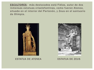 ESCULTORES: más destacados está Fidias, autor de dos
inmensas estatuas criselefantinas, como fueron Atenea,
situada en el interior del Partenón, y Zeus en el santuario
de Olimpia.
ESTATUA DE ATENEA ESTATUA DE ZEUS
 