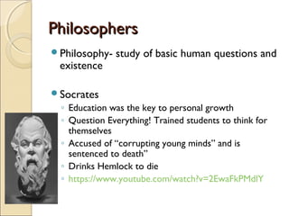 Philosophers
Philosophy-

existence

study of basic human questions and

Socrates

◦ Education was the key to personal growth
◦ Question Everything! Trained students to think for
themselves
◦ Accused of “corrupting young minds” and is
sentenced to death”
◦ Drinks Hemlock to die
◦ https://www.youtube.com/watch?v=2EwaFkPMdlY

 
