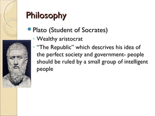 Philosophy
Plato

(Student of Socrates)

◦ Wealthy aristocrat
◦ “The Republic” which descrives his idea of
the perfect society and government- people
should be ruled by a small group of intelligent
people

 