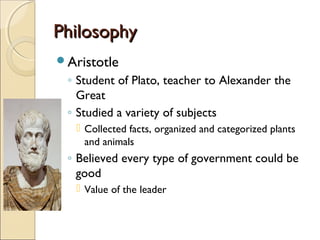 Philosophy
Aristotle

◦ Student of Plato, teacher to Alexander the
Great
◦ Studied a variety of subjects
 Collected facts, organized and categorized plants
and animals

◦ Believed every type of government could be
good
 Value of the leader

 