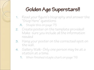 Golden Age Superstars!!
1.

Read your figure’s biography and answer the
“Stop Here” questions

A.
2.

3.
4.

Staple this on page 75

1.

When finished staple chart on page 76

Create poster on the template provided!
Make sure you include all the information
needed
Hang your poster on the corrected spot on
the wall.
Gallery Walk- Only one person may be at a
station at a time.

 
