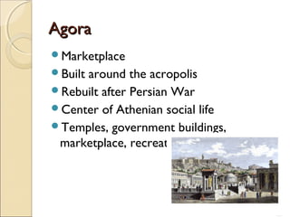 Agora
Marketplace
Built

around the acropolis
Rebuilt after Persian War
Center of Athenian social life
Temples, government buildings,
marketplace, recreation, and socialization

 
