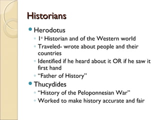 Historians
Herodotus

◦ 1st Historian and of the Western world
◦ Traveled- wrote about people and their
countries
◦ Identified if he heard about it OR if he saw it
first hand
◦ “Father of History”
Thucydides

◦ “History of the Peloponnesian War”
◦ Worked to make history accurate and fair

 