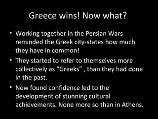 Greece wins! Now what?
• Working together in the Persian Wars
reminded the Greek city-states how much
they have in common!
• They started to refer to themselves more
collectively as “Greeks” , than they had done
in the past.
• New found confidence led to the
development of stunning cultural
achievements. None more so than in Athens.

 