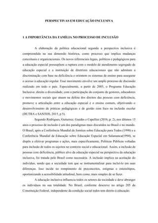 PERSPECTIVAS EM EDUCAÇÃO INCLUSIVA
1 A IMPORTÂNCIA DA FAMÍLIA NO PROCESSO DE INCLUSÃO
A elaboração da política educacional segundo a perspectiva inclusiva é
compreendida na sua dimensão histórica, como processo que implica mudanças
conceituais e organizacionais. Os novos referenciais legais, políticos e pedagógicos para
a educação especial pressupõem a ruptura com o modelo de atendimento segregado de
educação especial e a instituição de diretrizes educacionais que não admitam a
discriminação com base na deficiência e orientem os sistemas de ensino para assegurar
o acesso à educação regular. Esse movimento envolve um amplo processo de discussão
realizado em todo o país. Especialmente, a partir de 2003, o Programa Educação
Inclusiva: direito a diversidade, com a participação do conjunto de gestores, educadores
e movimentos sociais que atuam na defesa dos direitos das pessoas com deficiência,
promove a articulação entre a educação especial e o ensino comum, objetivando o
desenvolvimento de práticas pedagógicas e de gestão com foco na inclusão escolar
(DUTRA e SANTOS, 2015, p 5).
Segundo Rodrigues, Gutierrez, Guedes e Capellini (2016, p. 2), nos últimos 15
anos o processo de inclusão é um dos paradigmas mais discutidos no Brasil e no mundo.
O Brasil, após a Conferência Mundial de Jomtien sobre Educação para Todos (1990) e a
Conferência Mundial de Educação sobre Educação Especial em Salamanca(1994), se
dispôs a efetivar programas e ações, mais especificamente, Políticas Públicas voltadas
para inclusão de todos os sujeitos no contexto social e educacional. Assim, a inclusão de
pessoas com deficiência, público alvo da educação especial na perspectiva da educação
inclusiva, foi tratada pelo Brasil como necessária. A inclusão implica na aceitação do
indivíduo, sendo que a sociedade tem que se instrumentalizar para incluí-lo em suas
diferenças. Isso incide no rompimento de preconceitos, estigmas e estereótipos,
oportunizando a acessibilidade atitudinal, bem como, mais simples de se fazer.
A educação inclusiva influencia todos os setores da sociedade e deve abranger
os indivíduos na sua totalidade. No Brasil, conforme descreve no artigo 205 da
Constituição Federal, independente da condição social todos tem direito à educação.
 