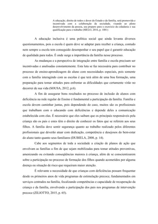 A educação, direito de todos e dever do Estado e da família, será promovida e
incentivada com a colaboração da sociedade, visando ao pleno
desenvolvimento da pessoa, seu preparo para o exercício da cidadania e sua
qualificação para o trabalho (MELO, 2016, p. 1081)
A educação inclusiva é uma política social que ainda levanta diversos
questionamentos, pois a escola é quem deve se adaptar para receber a criança, contudo
nem sempre a escola tem conseguido desempenhar o seu papel que é garantir educação
de qualidade para todos. É onde surge a importância da família nesse processo.
As mudanças e a perspectiva de integração entre família e escola precisam ser
incentivadas e analisadas constantemente. Esta luta se faz necessária para contribuir no
processo de ensino-aprendizagem do aluno com necessidades especiais, pois somente
com a família interagindo com as escolas é que terá além de uma boa formação, uma
preparação para tomar atitudes para enfrentar as dificuldades que certamente virão no
decorrer de sua vida (SOUSA, 2012, p.6).
A fim de assegurar bons resultados no processo de inclusão de alunos com
deficiência na rede regular de Ensino é fundamental a participação da família. Família e
escola devem caminhar juntas, pois dependendo do caso, muitos são os profissionais
que trabalham com o educando com deficiências e depende deles a comunicação
estabelecida com elas. É necessário que eles saibam que os principais responsáveis pela
criança são os pais e estes têm o direito de conhecer os fatos que se referem aos seus
filhos. A família deve sentir segurança quanto ao trabalho realizado pelos diferentes
profissionais que deverão atuar com dedicação, competência e desejosos do bem-estar
do aluno tanto quanto seus familiares (DUBIELA, 2008, p. 14).
Cabe aos segmentos de toda a sociedade a criação de planos de ação que
envolvam as famílias a fim de que sejam mobilizadas para tomar atitudes preventivas,
amenizando ou evitando conseqüências maiores à criança, além de se conscientizarem
sobre a participação no processo de formação dos filhos quando acometidos por alguma
doença ou situação de risco que requeiram maior atenção.
É relevante a necessidade de que crianças com deficiências possam frequentar
desde os primeiros anos de vida programas de estimulação precoce, fundamentados em
serviços centrados na família, focalizando competências e capacidade de recuperação da
criança e da família, envolvendo a participação dos pais nos programas de intervenção
precoce (ZILIOTTO, 2015, p. 65).
 