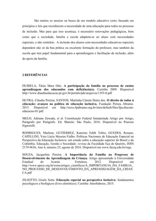 São muitos os anseios na busca de um modelo educativo certo, baseado em
princípios e leis que reconhecem a necessidade de uma educação para todos no processo
de inclusão. Mas para que isso aconteça, é necessário renovações pedagógicas, bem
como que a sociedade, família e escola adaptem-se ao aluno com necessidades
especiais, e não contrário. A inclusão dos alunos com necessidades educativas especiais
dependem não só da boa prática ou excelente formação do professor, mas também da
escola que tem papel fundamental para a aprendizagem e facilitação da inclusão, além
do apoio da família.
2 REFERÊNCIAS
DUBIELA, Tânia Mara Otto. A participação da família no processo de ensino
aprendizagem dos educandos com deficiência(s). Curitiba 2009. Disponível
http://www.diaadiaeducacao.pr.gov.br/portals/pde/arquivos/1393-8.pdf
DUTRA, Cláudia Pereira; SANTOS, Martinha Clarete Dutra dos. O direito de todos à
educação: avanços na política de educação inclusiva. Fundação Perseu Abramo.
2015. Disponível em http://novo.fpabramo.org.br/sites/default/files/fpa-discute-
educacao-01.pdf.
MELO, Adriana Zawada, et al. Constituição Federal Interpretada Artigo por Artigo,
Parágrafo por Parágrafo. Ed. Manole: São Paulo, 2016. Disponível no Pearson
Signorelli.
RODRIGUES, Marlene; GUTIERREZ, Katerine Edith Tobio; GUEDES, Rosane;
CAPELLINI, Vera Lúcia Messias Fialho. Políticas Nacionais de Educação Especial na
Perspectiva da Educação Inclusiva: um estudo sobre a educação superior do Brasil e da
Colômbia. Educação, Gestão e Sociedade: revista da Faculdade Eça de Queirós, ISSN
2179-9636, Ano 6, número 23, agosto de 2016. Disponível em www.faceq.edu.br/regs.
SOUZA, Jacqueline Pereira. A Importância da Família no Progresso de
Desenvolvimento da Aprendizagem da Criança. Artigo apresentado à Universidade
Estadual do Acaraú. Fortaleza, 2012. Disponível em
http://www.apeoc.org.br/extra/artigos_cientificos/A_IMPORTANCIA_DA_FAMILIA_
NO_PROCESSO_DE_DESENVOLVIMENTO_DA_APRENDIZAGEM_DA_CRIAN
CA.pdf
ZILIOTTO, Gisele Sotta. Educação especial na perspectiva inclusiva: fundamentos
psicológicos e biológicos (livro eletrônico). Curitiba: InterSaberes, 2015.
 