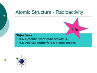 Atomic Structure - Radioactivity
Objectives:
 4.6 Describe what radioactivity is.
 4.8 Analyze Rutherford’s atomic model.
 