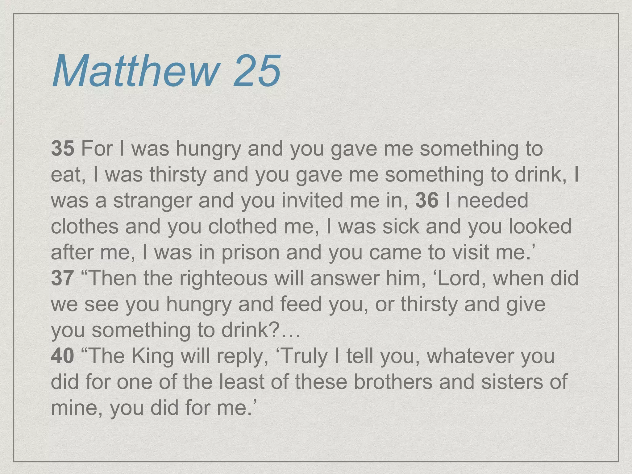 Matthew 25
35 For I was hungry and you gave me something to
eat, I was thirsty and you gave me something to drink, I
was a stranger and you invited me in, 36 I needed
clothes and you clothed me, I was sick and you looked
after me, I was in prison and you came to visit me.’
37 “Then the righteous will answer him, ‘Lord, when did
we see you hungry and feed you, or thirsty and give
you something to drink?…
40 “The King will reply, ‘Truly I tell you, whatever you
did for one of the least of these brothers and sisters of
mine, you did for me.’
 