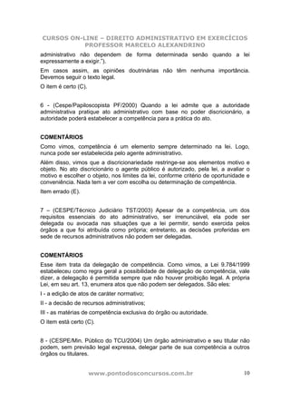 CURSOS ON-LINE – DIREITO ADMINISTRATIVO EM EXERCÍCIOS
PROFESSOR MARCELO ALEXANDRINO
www.pontodosconcursos.com.br 10
administrativo não dependem de forma determinada senão quando a lei
expressamente a exigir.”).
Em casos assim, as opiniões doutrinárias não têm nenhuma importância.
Devemos seguir o texto legal.
O item é certo (C).
6 - (Cespe/Papiloscopista PF/2000) Quando a lei admite que a autoridade
administrativa pratique ato administrativo com base no poder discricionário, a
autoridade poderá estabelecer a competência para a prática do ato.
COMENTÁRIOS
Como vimos, competência é um elemento sempre determinado na lei. Logo,
nunca pode ser estabelecida pelo agente administrativo.
Além disso, vimos que a discricionariedade restringe-se aos elementos motivo e
objeto. No ato discricionário o agente público é autorizado, pela lei, a avaliar o
motivo e escolher o objeto, nos limites da lei, conforme critério de oportunidade e
conveniência. Nada tem a ver com escolha ou determinação de competência.
Item errado (E).
7 – (CESPE/Técnico Judiciário TST/2003) Apesar de a competência, um dos
requisitos essenciais do ato administrativo, ser irrenunciável, ela pode ser
delegada ou avocada nas situações que a lei permitir, sendo exercida pelos
órgãos a que foi atribuída como própria; entretanto, as decisões proferidas em
sede de recursos administrativos não podem ser delegadas.
COMENTÁRIOS
Esse item trata da delegação de competência. Como vimos, a Lei 9.784/1999
estabeleceu como regra geral a possibilidade de delegação de competência, vale
dizer, a delegação é permitida sempre que não houver proibição legal. A própria
Lei, em seu art. 13, enumera atos que não podem ser delegados. São eles:
I - a edição de atos de caráter normativo;
II - a decisão de recursos administrativos;
III - as matérias de competência exclusiva do órgão ou autoridade.
O item está certo (C).
8 - (CESPE/Min. Público do TCU/2004) Um órgão administrativo e seu titular não
podem, sem previsão legal expressa, delegar parte de sua competência a outros
órgãos ou titulares.
 