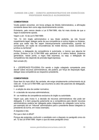 CURSOS ON-LINE – DIREITO ADMINISTRATIVO EM EXERCÍCIOS
PROFESSOR MARCELO ALEXANDRINO
www.pontodosconcursos.com.br 11
COMENTÁRIOS
Vocês podem encontrar, em livros antigos de Direito Administrativo, a afirmação
constante desse item como algo doutrinariamente correto.
Entretanto, pelo menos desde a Lei 9.784/1999, não há mais dúvida de que a
regra é exatamente oposta.
Vejam o art. 12 da Lei 9.784/1999:
“Art. 12. Um órgão administrativo e seu titular poderão, se não houver
impedimento legal, delegar parte da sua competência a outros órgãos ou titulares,
ainda que estes não lhe sejam hierarquicamente subordinados, quando for
conveniente, em razão de circunstâncias de índole técnica, social, econômica,
jurídica ou territorial.”
Portanto, a delegação de competência é autorizada, a menos que alguma lei
proíba. Embora a Lei 9.784/1999 seja aplicável só à esfera federal, podemos
generalizar, nesse ponto, a regra nela expressa, ou seja, a delegação de
competência não depende de previsão legal expressa.
Item errado (E).
9 – (CESPE/ACE-TCU/2004) Em sendo o órgão colegiado competente para
decidir sobre recursos administrativos, ele poderá, por força de disposição legal,
delegar essa competência ao respectivo presidente.
COMENTÁRIOS
Esse item foi mais difícil. Na verdade, ele exige simplesmente conhecimento do já
visto art. 13 da Lei 9.784/1999, que enumera os atos não passíveis de delegação,
quais sejam:
I - a edição de atos de caráter normativo;
II - a decisão de recursos administrativos;
III - as matérias de competência exclusiva do órgão ou autoridade.
Vejam que, pelo inciso II, a decisão de recursos administrativos não pode ser
delegada. E o item pergunta justamente se a competência para decidir recursos
administrativos poderia ser delegada pelos integrantes do colegiado (uma turma,
por exemplo) de um “tribunal” administrativo para o presidente desse colegiado (o
presidente da turma, em nosso exemplo).
A resposta é não.
Por que o item é difícil?
Porque ele pretendeu confundir o candidato com o disposto no parágrafo único do
art. 12 da Lei 9784/1999. Vejam o que diz esse parágrafo único:
 