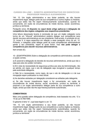 CURSOS ON-LINE – DIREITO ADMINISTRATIVO EM EXERCÍCIOS
PROFESSOR MARCELO ALEXANDRINO
www.pontodosconcursos.com.br 12
“Art. 12. Um órgão administrativo e seu titular poderão, se não houver
impedimento legal, delegar parte da sua competência a outros órgãos ou titulares,
ainda que estes não lhe sejam hierarquicamente subordinados, quando for
conveniente, em razão de circunstâncias de índole técnica, social, econômica,
jurídica ou territorial.
Parágrafo único. O disposto no caput deste artigo aplica-se à delegação de
competência dos órgãos colegiados aos respectivos presidentes.”
Uma leitura desavisada levaria à conclusão de que um órgão colegiado (uma
turma de um “tribunal” administrativo) poderia delegar sua competência para
decidir recursos administrativos ao seu presidente. Está errado. A proibição do art.
13, inciso II, é regra específica em relação a esse parágrafo único do art. 12.
Portanto, o colegiado pode delegar parte de suas competências administrativas
gerais a seu presidente, sejam lá quais forem, mas não pode delegar a
competência para decidir recursos administrativos.
Item errado (E).
10 - (ESAF/PFN/2004) Sobre a delegação de competência administrativa, assinale
a opção correta.
a) É possível a delegação da decisão de recursos administrativos, ainda que não o
seja para atos de caráter normativo.
b) Em vista da necessidade de segurança jurídica aos atos da Administração, não
se admite, em regra, que o ato de delegação seja revogável a qualquer tempo
pela autoridade delegante.
c) Não há a necessidade, como regra, de que o ato de delegação e o de sua
revogação sejam publicados no meio oficial.
d) As decisões adotadas por delegação consideram-se editadas pelo delegante.
e) Se não houver impedimento legal, e for conveniente, em razão de
circunstâncias de índole técnica, social, econômica, jurídica ou territorial, é
possível a um órgão administrativo delegar parte de sua competência a outro
órgão, ainda que este não lhe seja hierarquicamente subordinado.
COMENTÁRIOS
Mais uma questão sobre delegação de competência, toda baseada nos arts. 12 a
14 da Lei 9.784/1999.
O gabarito é letra “e”, cuja base legal é o art. 12:
“Art. 12. Um órgão administrativo e seu titular poderão, se não houver
impedimento legal, delegar parte da sua competência a outros órgãos ou titulares,
ainda que estes não lhe sejam hierarquicamente subordinados, quando for
conveniente, em razão de circunstâncias de índole técnica, social, econômica,
jurídica ou territorial.”
 