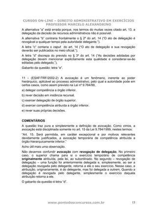 CURSOS ON-LINE – DIREITO ADMINISTRATIVO EM EXERCÍCIOS
PROFESSOR MARCELO ALEXANDRINO
www.pontodosconcursos.com.br 13
A alternativa “a” está errada porque, nos termos do muitas vezes citado art. 13, a
delegação da decisão de recursos administrativos não é possível.
A alternativa “b” contraria frontalmente o § 2º do art. 14 (“O ato de delegação é
revogável a qualquer tempo pela autoridade delegante.”).
A letra “c” contaria o caput do art. 14 (“O ato de delegação e sua revogação
deverão ser publicados no meio oficial.”).
A letra “d” discrepa do previsto no § 3º do art. 14 (“As decisões adotadas por
delegação devem mencionar explicitamente esta qualidade e considerar-se-ão
editadas pelo delegado.”).
Gabarito da questão: letra “e”.
11 - (ESAF/TRF/2002-2) A avocação é um fenômeno, inerente ao poder
hierárquico, aplicável ao processo administrativo, pelo qual a autoridade pode em
certos casos, como assim previsto na Lei nº 9.784/99,
a) delegar competência a órgão inferior.
b) rever decisão em instância recursal.
c) exercer delegação de órgão superior.
d) exercer competência atribuída a órgão inferior.
e) rever suas próprias decisões.
COMENTÁRIOS
A questão traz pura e simplesmente a definição de avocação. Como vimos, a
avocação está disciplinada somente no art. 15 da Lei 9.784/1999, nestes termos:
“Art. 15. Será permitida, em caráter excepcional e por motivos relevantes
devidamente justificados, a avocação temporária de competência atribuída a
órgão hierarquicamente inferior.”
Acho útil mais uma observação.
Não devemos confundir avocação com revogação de delegação. No primeiro
caso, o superior chama para si o exercício temporário de competência
originalmente atribuída, pela lei, ao subordinado. No segundo – revogação de
delegação – uma função foi anteriormente delegada e, simplesmente, ao ser a
delegação revogada pelo delegante, retorna a ele o seu exercício. Nesse caso, a
atribuição, originariamente, é do delegante, mas foi delegada a outrem. Quando a
delegação é revogada pelo delegante, simplesmente o exercício daquela
atribuição retorna a ele.
O gabarito da questão é letra “d”.
 