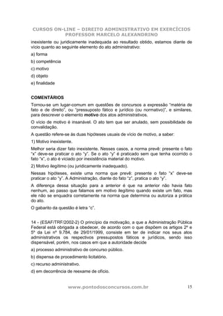 CURSOS ON-LINE – DIREITO ADMINISTRATIVO EM EXERCÍCIOS
PROFESSOR MARCELO ALEXANDRINO
www.pontodosconcursos.com.br 15
inexistente ou juridicamente inadequada ao resultado obtido, estamos diante de
vício quanto ao seguinte elemento do ato administrativo:
a) forma
b) competência
c) motivo
d) objeto
e) finalidade
COMENTÁRIOS
Tornou-se um lugar-comum em questões de concursos a expressão “matéria de
fato e de direito”, ou “pressuposto fático e jurídico (ou normativo)”, e similares,
para descrever o elemento motivo dos atos administrativos.
O vício de motivo é insanável. O ato tem que ser anulado, sem possibilidade de
convalidação.
A questão refere-se às duas hipóteses usuais de vício de motivo, a saber:
1) Motivo inexistente.
Melhor seria dizer fato inexistente. Nesses casos, a norma prevê: presente o fato
“x” deve-se praticar o ato “y”. Se o ato “y” é praticado sem que tenha ocorrido o
fato “x”, o ato é viciado por inexistência material do motivo.
2) Motivo ilegítimo (ou juridicamente inadequado).
Nessas hipóteses, existe uma norma que prevê: presente o fato “x” deve-se
praticar o ato “y”. A Administração, diante do fato “z”, pratica o ato “y”.
A diferença dessa situação para a anterior é que na anterior não havia fato
nenhum, ao passo que falamos em motivo ilegítimo quando existe um fato, mas
ele não se enquadra corretamente na norma que determina ou autoriza a prática
do ato.
O gabarito da questão é letra “c”.
14 - (ESAF/TRF/2002-2) O princípio da motivação, a que a Administração Pública
Federal está obrigada a obedecer, de acordo com o que dispõem os artigos 2º e
5º da Lei nº 9.784, de 29/01/1999, consiste em ter de indicar nos seus atos
administrativos os respectivos pressupostos fáticos e jurídicos, sendo isso
dispensável, porém, nos casos em que a autoridade decide
a) processo administrativo de concurso público.
b) dispensa de procedimento licitatório.
c) recurso administrativo.
d) em decorrência de reexame de ofício.
 
