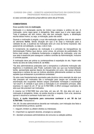 CURSOS ON-LINE – DIREITO ADMINISTRATIVO EM EXERCÍCIOS
PROFESSOR MARCELO ALEXANDRINO
www.pontodosconcursos.com.br 16
e) caso concreto aplicando jurisprudência sobre ele já firmada.
COMENTÁRIOS
Essa questão trata de motivação.
Motivação é a declaração escrita do motivo que ensejou a prática do ato. A
motivação, como regra geral, é obrigatória. Mas vejam que é uma regra geral.
Todo é qualquer ato tem motivo, isso não tem exceção. Agora, a declaração
escrita desse motivo, ou seja, a motivação, pode não existir.
Quando a motivação é exigida, a sua não-realização significa vício do ato relativo
ao elemento forma. Sendo situação em que a lei exija a motivação para a
validade do ato, a ausência da motivação será um vício de forma insanável, não
passível de convalidação, ou seja, o ato é nulo.
O fundamento da exigência de motivação é o princípio da transparência da
Administração Pública (que deriva, como vimos, do princípio da publicidade). De
forma mais ampla, a cidadania fundamenta a exigência de motivação, uma vez
que esta é essencial para assegurar o efetivo controle da Administração, inclusive
o controle popular.
A motivação deve ser prévia ou contemporânea à expedição do ato. Vejam este
trecho da obra de Celso Antônio B. de Mello:
“Os atos administrativos praticados sem a tempestiva e suficiente motivação são
ilegítimos e invalidáveis pelo Poder Judiciário toda vez que sua fundamentação
tardia, apresentada apenas depois de impugnados em juízo, não possa oferecer
segurança e certeza de que os motivos aduzidos efetivamente existiam ou foram
aqueles que embasaram a providência contestada.”
Os atos mais freqüentemente apontados pela doutrina como exemplo de atos que
não precisam ser motivados são a nomeação para cargos em comissão e a
exoneração dos ocupantes desses cargos (chamadas nomeação e exoneração
“ad nutum”). A verdade é que como a motivação é um verdadeiro princípio, aliás
expresso no caput do art. 2º da Lei 9.784/1999, é difícil conseguir exemplos de
atos que não precisem ser motivados.
A mesma Lei 9.784/1999 traz uma lista, em seu art. 50, dos atos em que a
motivação é obrigatória. Antes, só existia doutrina a respeito. Com a lei, devemos
ignorar a doutrina e conhecer muito bem o art. 50.
Repito, é muito importante para concursos conhecer o art. 50 da Lei
9.784/1999. Transcrevo-o:
“Art. 50. Os atos administrativos deverão ser motivados, com indicação dos fatos e
dos fundamentos jurídicos, quando:
I – neguem, limitem ou afetem direitos ou interesses;
II – imponham ou agravem deveres, encargos ou sanções;
III – decidam processos administrativos de concurso ou seleção pública;
 