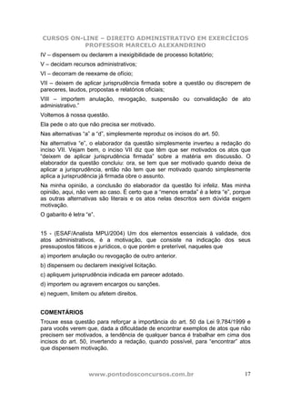 CURSOS ON-LINE – DIREITO ADMINISTRATIVO EM EXERCÍCIOS
PROFESSOR MARCELO ALEXANDRINO
www.pontodosconcursos.com.br 17
IV – dispensem ou declarem a inexigibilidade de processo licitatório;
V – decidam recursos administrativos;
VI – decorram de reexame de ofício;
VII – deixem de aplicar jurisprudência firmada sobre a questão ou discrepem de
pareceres, laudos, propostas e relatórios oficiais;
VIII – importem anulação, revogação, suspensão ou convalidação de ato
administrativo.”
Voltemos à nossa questão.
Ela pede o ato que não precisa ser motivado.
Nas alternativas “a” a “d”, simplesmente reproduz os incisos do art. 50.
Na alternativa “e”, o elaborador da questão simplesmente inverteu a redação do
inciso VII. Vejam bem, o inciso VII diz que têm que ser motivados os atos que
“deixem de aplicar jurisprudência firmada” sobre a matéria em discussão. O
elaborador da questão concluiu: ora, se tem que ser motivado quando deixa de
aplicar a jurisprudência, então não tem que ser motivado quando simplesmente
aplica a jurisprudência já firmada obre o assunto.
Na minha opinião, a conclusão do elaborador da questão foi infeliz. Mas minha
opinião, aqui, não vem ao caso. É certo que a “menos errada” é a letra “e”, porque
as outras alternativas são literais e os atos nelas descritos sem dúvida exigem
motivação.
O gabarito é letra “e”.
15 - (ESAF/Analista MPU/2004) Um dos elementos essenciais à validade, dos
atos administrativos, é a motivação, que consiste na indicação dos seus
pressupostos fáticos e jurídicos, o que porém e preterível, naqueles que
a) importem anulação ou revogação de outro anterior.
b) dispensem ou declarem inexigível licitação.
c) apliquem jurisprudência indicada em parecer adotado.
d) importem ou agravem encargos ou sanções.
e) neguem, limitem ou afetem direitos.
COMENTÁRIOS
Trouxe essa questão para reforçar a importância do art. 50 da Lei 9.784/1999 e
para vocês verem que, dada a dificuldade de encontrar exemplos de atos que não
precisem ser motivados, a tendência de qualquer banca é trabalhar em cima dos
incisos do art. 50, invertendo a redação, quando possível, para “encontrar” atos
que dispensem motivação.
 
