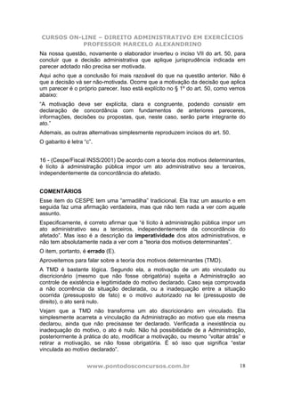 CURSOS ON-LINE – DIREITO ADMINISTRATIVO EM EXERCÍCIOS
PROFESSOR MARCELO ALEXANDRINO
www.pontodosconcursos.com.br 18
Na nossa questão, novamente o elaborador inverteu o inciso VII do art. 50, para
concluir que a decisão administrativa que aplique jurisprudência indicada em
parecer adotado não precisa ser motivada.
Aqui acho que a conclusão foi mais razoável do que na questão anterior. Não é
que a decisão vá ser não-motivada. Ocorre que a motivação da decisão que aplica
um parecer é o próprio parecer. Isso está explícito no § 1º do art. 50, como vemos
abaixo:
“A motivação deve ser explícita, clara e congruente, podendo consistir em
declaração de concordância com fundamentos de anteriores pareceres,
informações, decisões ou propostas, que, neste caso, serão parte integrante do
ato.”
Ademais, as outras alternativas simplesmente reproduzem incisos do art. 50.
O gabarito é letra “c”.
16 - (Cespe/Fiscal INSS/2001) De acordo com a teoria dos motivos determinantes,
é lícito à administração pública impor um ato administrativo seu a terceiros,
independentemente da concordância do afetado.
COMENTÁRIOS
Esse item do CESPE tem uma “armadilha” tradicional. Ela traz um assunto e em
seguida faz uma afirmação verdadeira, mas que não tem nada a ver com aquele
assunto.
Especificamente, é correto afirmar que “é lícito à administração pública impor um
ato administrativo seu a terceiros, independentemente da concordância do
afetado”. Mas isso é a descrição da imperatividade dos atos administrativos, e
não tem absolutamente nada a ver com a “teoria dos motivos determinantes”.
O item, portanto, é errado (E).
Aproveitemos para falar sobre a teoria dos motivos determinantes (TMD).
A TMD é bastante lógica. Segundo ela, a motivação de um ato vinculado ou
discricionário (mesmo que não fosse obrigatória) sujeita a Administração ao
controle de existência e legitimidade do motivo declarado. Caso seja comprovada
a não ocorrência da situação declarada, ou a inadequação entre a situação
ocorrida (pressuposto de fato) e o motivo autorizado na lei (pressuposto de
direito), o ato será nulo.
Vejam que a TMD não transforma um ato discricionário em vinculado. Ela
simplesmente acarreta a vinculação da Administração ao motivo que ela mesma
declarou, ainda que não precisasse ter declarado. Verificada a inexistência ou
inadequação do motivo, o ato é nulo. Não há possibilidade de a Administração,
posteriormente à prática do ato, modificar a motivação, ou mesmo “voltar atrás” e
retirar a motivação, se não fosse obrigatória. É só isso que significa “estar
vinculada ao motivo declarado”.
 