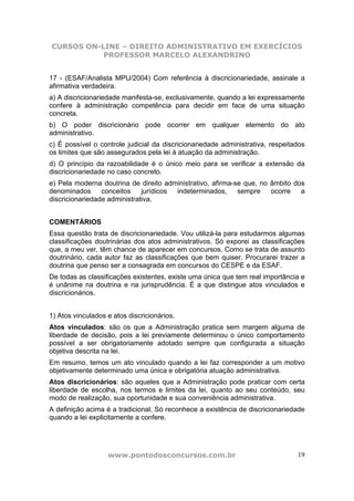 CURSOS ON-LINE – DIREITO ADMINISTRATIVO EM EXERCÍCIOS
PROFESSOR MARCELO ALEXANDRINO
www.pontodosconcursos.com.br 19
17 - (ESAF/Analista MPU/2004) Com referência à discricionariedade, assinale a
afirmativa verdadeira.
a) A discricionariedade manifesta-se, exclusivamente, quando a lei expressamente
confere à administração competência para decidir em face de uma situação
concreta.
b) O poder discricionário pode ocorrer em qualquer elemento do ato
administrativo.
c) É possível o controle judicial da discricionariedade administrativa, respeitados
os limites que são assegurados pela lei à atuação da administração.
d) O princípio da razoabilidade é o único meio para se verificar a extensão da
discricionariedade no caso concreto.
e) Pela moderna doutrina de direito administrativo, afirma-se que, no âmbito dos
denominados conceitos jurídicos indeterminados, sempre ocorre a
discricionariedade administrativa.
COMENTÁRIOS
Essa questão trata de discricionariedade. Vou utilizá-la para estudarmos algumas
classificações doutrinárias dos atos administrativos. Só exporei as classificações
que, a meu ver, têm chance de aparecer em concursos. Como se trata de assunto
doutrinário, cada autor faz as classificações que bem quiser. Procurarei trazer a
doutrina que penso ser a consagrada em concursos do CESPE e da ESAF.
De todas as classificações existentes, existe uma única que tem real importância e
é unânime na doutrina e na jurisprudência. É a que distingue atos vinculados e
discricionários.
1) Atos vinculados e atos discricionários.
Atos vinculados: são os que a Administração pratica sem margem alguma de
liberdade de decisão, pois a lei previamente determinou o único comportamento
possível a ser obrigatoriamente adotado sempre que configurada a situação
objetiva descrita na lei.
Em resumo, temos um ato vinculado quando a lei faz corresponder a um motivo
objetivamente determinado uma única e obrigatória atuação administrativa.
Atos discricionários: são aqueles que a Administração pode praticar com certa
liberdade de escolha, nos termos e limites da lei, quanto ao seu conteúdo, seu
modo de realização, sua oportunidade e sua conveniência administrativa.
A definição acima é a tradicional. Só reconhece a existência de discricionariedade
quando a lei explicitamente a confere.
 