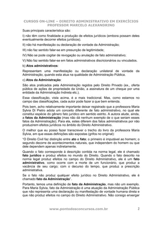 CURSOS ON-LINE – DIREITO ADMINISTRATIVO EM EXERCÍCIOS
PROFESSOR MARCELO ALEXANDRINO
www.pontodosconcursos.com.br 2
Suas principais característica são:
I) não têm como finalidade a produção de efeitos jurídicos (embora possam deles
eventualmente decorrer efeitos jurídicos).
II) não há manifestação ou declaração de vontade da Administração;
III) não faz sentido falar-se em presunção de legitimidade;
IV) Não se pode cogitar de revogação ou anulação de fato administrativo;
V) Não faz sentido falar-se em fatos administrativos discricionários ou vinculados.
b) Atos administrativos:
Representam uma manifestação ou declaração unilateral de vontade da
Administração, quando esta atua na qualidade de Administração Pública.
c) Atos da Administração:
São atos praticados pela Administração regidos pelo Direito Privado (ex., oferta
pública de ações de propriedade da União, a assinatura de um cheque por uma
entidade da Administração Indireta etc.).
Essa classificação, vista acima, é a mais tradicional. Mas, como estamos no
campo das classificações, cada autor pode fazer a que bem entenda.
Pois bem, acho relativamente importante deixar registrado que a professora Maria
Sylvia Di Pietro adota um conceito diferente de fato administrativo, no qual ele
constitui espécie do gênero fato jurídico em sentido estrito. A autora alude, ainda,
a fatos da Administração (mas não dá nenhum exemplo de o que seriam esses
fatos da Administração). Para ela, estes diferem dos fatos administrativos por não
produzirem efeitos jurídicos no âmbito do Direito Administrativo.
O melhor que eu posso fazer transcrever o trecho do livro da professora Maria
Sylvia, em que essas definições são expostas (grifos no original):
“O Direito Civil faz distinção entre ato e fato; o primeiro é imputável ao homem; o
segundo decorre de acontecimentos naturais, que independem do homem ou que
dele dependem apenas indiretamente.
Quando o fato corresponde à descrição contida na norma legal, ele é chamado
fato jurídico e produz efeitos no mundo do Direito. Quando o fato descrito na
norma legal produz efeitos no campo do Direito Administrativo, ele é um fato
administrativo, como ocorre com a morte de um funcionário, que produz a
vacância de seu cargo; com o decurso do tempo, que produz a prescrição
administrativa.
Se o fato não produz qualquer efeito jurídico no Direito Administrativo, ele é
chamado fato da Administração”.
Portanto, temos uma definição de fato da Administração, mas não um exemplo.
Para Maria Sylvia, fato da Administração é uma atuação da Administração Pública
que não representa uma declaração ou manifestação de vontade humana direta e
que não produz efeitos no campo do Direito Administrativo. Não consigo enxergar
 