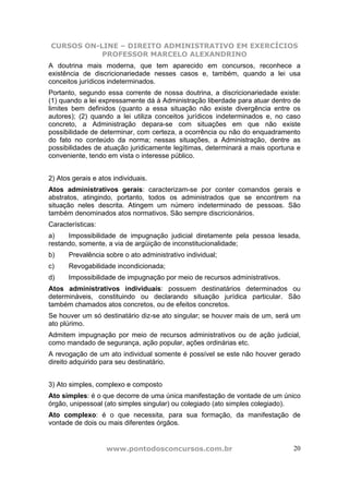 CURSOS ON-LINE – DIREITO ADMINISTRATIVO EM EXERCÍCIOS
PROFESSOR MARCELO ALEXANDRINO
www.pontodosconcursos.com.br 20
A doutrina mais moderna, que tem aparecido em concursos, reconhece a
existência de discricionariedade nesses casos e, também, quando a lei usa
conceitos jurídicos indeterminados.
Portanto, segundo essa corrente de nossa doutrina, a discricionariedade existe:
(1) quando a lei expressamente dá à Administração liberdade para atuar dentro de
limites bem definidos (quanto a essa situação não existe divergência entre os
autores); (2) quando a lei utiliza conceitos jurídicos indeterminados e, no caso
concreto, a Administração depara-se com situações em que não existe
possibilidade de determinar, com certeza, a ocorrência ou não do enquadramento
do fato no conteúdo da norma; nessas situações, a Administração, dentre as
possibilidades de atuação juridicamente legítimas, determinará a mais oportuna e
conveniente, tendo em vista o interesse público.
2) Atos gerais e atos individuais.
Atos administrativos gerais: caracterizam-se por conter comandos gerais e
abstratos, atingindo, portanto, todos os administrados que se encontrem na
situação neles descrita. Atingem um número indeterminado de pessoas. São
também denominados atos normativos. São sempre discricionários.
Características:
a) Impossibilidade de impugnação judicial diretamente pela pessoa lesada,
restando, somente, a via de argüição de inconstitucionalidade;
b) Prevalência sobre o ato administrativo individual;
c) Revogabilidade incondicionada;
d) Impossibilidade de impugnação por meio de recursos administrativos.
Atos administrativos individuais: possuem destinatários determinados ou
determináveis, constituindo ou declarando situação jurídica particular. São
também chamados atos concretos, ou de efeitos concretos.
Se houver um só destinatário diz-se ato singular; se houver mais de um, será um
ato plúrimo.
Admitem impugnação por meio de recursos administrativos ou de ação judicial,
como mandado de segurança, ação popular, ações ordinárias etc.
A revogação de um ato individual somente é possível se este não houver gerado
direito adquirido para seu destinatário.
3) Ato simples, complexo e composto
Ato simples: é o que decorre de uma única manifestação de vontade de um único
órgão, unipessoal (ato simples singular) ou colegiado (ato simples colegiado).
Ato complexo: é o que necessita, para sua formação, da manifestação de
vontade de dois ou mais diferentes órgãos.
 