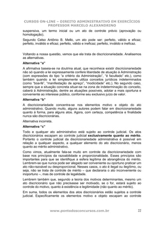 CURSOS ON-LINE – DIREITO ADMINISTRATIVO EM EXERCÍCIOS
PROFESSOR MARCELO ALEXANDRINO
www.pontodosconcursos.com.br 22
suspensiva, um termo inicial ou um ato de controle prévio (aprovação ou
homologação).
Segundo Celso Antônio B. Mello, um ato pode ser: perfeito, válido e eficaz;
perfeito, inválido e eficaz; perfeito, válido e ineficaz; perfeito, inválido e ineficaz.
Voltando a nossa questão, vemos que ela trata de discricionariedade. Analisemos
as alternativas.
Alternativa “a”
A afirmativa baseia-se na doutrina atual, que reconhece existir discricionariedade
não só quando a lei expressamente confere liberdade de atuação à Administração
(com expressões do tipo “a critério da Administração”, “é facultado” etc.), como
também quando a lei simplesmente utiliza conceitos jurídicos indeterminados
(como “boa-fé”, “manifestação de apreço”, “modicidade” etc.). No segundo caso,
sempre que a situação concreta situar-se na zona de indeterminação do conceito,
caberá à Administração, dentre as atuações possíveis, adotar a mais oportuna e
conveniente ao interesse público, conforme seu exclusivo juízo de valor.
Alternativa “b”
A discricionariedade concentra-se nos elementos motivo e objeto do ato
administrativo. Quando muito, alguns autores podem falar em discricionariedade
quanto à forma, para alguns atos. Agora, com certeza, competência e finalidade
nunca são discricionárias.
Alternativa incorreta.
Alternativa “c”
Todo e qualquer ato administrativo está sujeito ao controle judicial. Os atos
discricionários escapam ao controle judicial exclusivamente quanto ao mérito.
Portanto o controle judicial da discricionariedade administrativa é possível em
relação a qualquer aspecto, a qualquer elemento do ato discricionário, menos
quanto ao mérito administrativo.
Como vimos, atualmente fala-se muito em controle da discricionariedade com
base nos princípios da razoabilidade e proporcionalidade. Esses princípios são
importantes para que se identifique a esfera legítima de abrangência do mérito.
Lembrem-se que nunca pode ser alegado ser conveniente ou oportuno praticar um
ato não-razoável ou desproporcional. Nesses casos, o ato é ilegal ou ilegítimo, ou
seja, não se trata de controle de mérito – que declararia o ato inconveniente ou
inoportuno –, mas de controle de legalidade.
Lembrem também que, segundo a teoria dos motivos determinantes, mesmo um
ato discricionário que não precisasse ser motivado, se o for, estará sujeito ao
controle do motivo, quanto à existência e legitimidade (não quanto ao mérito).
Em suma, todos os elementos dos atos discricionários estão sujeitos a controle
judicial. Especificamente os elementos motivo e objeto escapam ao controle
 