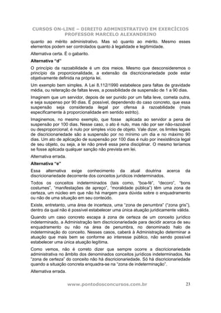 CURSOS ON-LINE – DIREITO ADMINISTRATIVO EM EXERCÍCIOS
PROFESSOR MARCELO ALEXANDRINO
www.pontodosconcursos.com.br 23
quanto ao mérito administrativo. Mas só quanto ao mérito. Mesmo esses
elementos podem ser controlados quanto à legalidade e legitimidade.
Alternativa certa. É o gabarito.
Alternativa “d”
O princípio da razoabilidade é um dos meios. Mesmo que desconsideremos o
princípio da proporcionalidade, a extensão da discricionariedade pode estar
objetivamente definida na própria lei.
Um exemplo bem simples. A Lei 8.112/1990 estabelece para faltas de gravidade
média, ou reiteração de faltas leves, a possibilidade de suspensão de 1 a 90 dias.
Imaginem que um servidor, depois de ser punido por um falta leve, cometa outra,
e seja suspenso por 90 dias. É possível, dependendo do caso concreto, que essa
suspensão seja considerada ilegal por ofensa à razoabilidade (mais
especificamente à proporcionalidade em sentido estrito).
Imaginemos, no mesmo exemplo, que fosse aplicada ao servidor a pena de
suspensão por 100 dias. Nesse caso, o ato é nulo, mas não por ser não-razoável
ou desproporcional; é nulo por simples vício de objeto. Vale dizer, os limites legais
de discricionariedade são a suspensão por no mínimo um dia e no máximo 90
dias. Um ato de aplicação de suspensão por 100 dias é nulo por inexistência legal
de seu objeto, ou seja, a lei não prevê essa pena disciplinar. O mesmo teríamos
se fosse aplicada qualquer sanção não prevista em lei.
Alternativa errada.
Alternativa “e”
Essa alternativa exige conhecimento da atual doutrina acerca da
discricionariedade decorrente dos conceitos jurídicos indeterminados.
Todos os conceitos indeterminados (tais como, “boa-fé”, “decoro”, “bons
costumes”, “manifestações de apreço”, “moralidade pública”) têm uma zona de
certeza, um núcleo em que não há margem para dúvida sobre o enquadramento
ou não de uma situação em seu conteúdo.
Existe, entretanto, uma área de incerteza, uma “zona de penumbra” (“zona gris”),
dentro da qual não é possível estabelecer uma única atuação juridicamente válida.
Quando um caso concreto escapa à zona de certeza de um conceito jurídico
indeterminado, a Administração tem discricionariedade para decidir acerca de seu
enquadramento ou não na área de penumbra, no denominado halo de
indeterminação do conceito. Nesses casos, caberá à Administração determinar a
atuação que mais bem se conforme ao interesse público, não sendo possível
estabelecer uma única atuação legítima.
Como vemos, não é correto dizer que sempre ocorre a discricionariedade
administrativa no âmbito dos denominados conceitos jurídicos indeterminados. Na
“zona de certeza” do conceito não há discricionariedade. Só há discricionariedade
quando a situação concreta enquadra-se na “zona de indeterminação”.
Alternativa errada.
 