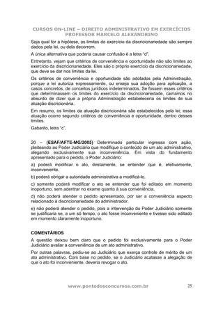 CURSOS ON-LINE – DIREITO ADMINISTRATIVO EM EXERCÍCIOS
PROFESSOR MARCELO ALEXANDRINO
www.pontodosconcursos.com.br 25
Seja qual for a hipótese, os limites do exercício da discricionariedade são sempre
dados pela lei, ou dela decorrem.
A única alternativa que poderia causar confusão é a letra “d”.
Entretanto, vejam que critérios de conveniência e oportunidade não são limites ao
exercício da discricionariedade. Eles são o próprio exercício da discricionariedade,
que deve se dar nos limites da lei.
Os critérios de conveniência e oportunidade são adotados pela Administração,
porque a lei autoriza expressamente, ou enseja sua adoção para aplicação, a
casos concretos, de conceitos jurídicos indeterminados. Se fossem esses critérios
que determinassem os limites do exercício da discricionariedade, cairíamos no
absurdo de dizer que a própria Administração estabeleceria os limites de sua
atuação discricionária.
Em resumo, os limites da atuação discricionária são estabelecidos pela lei; essa
atuação ocorre segundo critérios de conveniência e oportunidade, dentro desses
limites.
Gabarito, letra “c”.
20 – (ESAF/AFTE-MG/2005) Determinado particular ingressa com ação,
pleiteando ao Poder Judiciário que modifique o conteúdo de um ato administrativo,
alegando exclusivamente sua inconveniência. Em vista do fundamento
apresentado para o pedido, o Poder Judiciário:
a) poderá modificar o ato, diretamente, se entender que é, efetivamente,
inconveniente.
b) poderá obrigar a autoridade administrativa a modificá-lo.
c) somente poderá modificar o ato se entender que foi editado em momento
inoportuno, sem adentrar no exame quanto à sua conveniência.
d) não poderá atender o pedido apresentado, por ser a conveniência aspecto
relacionado à discricionariedade do administrador.
e) não poderá atender o pedido, pois a intervenção do Poder Judiciário somente
se justificaria se, a um só tempo, o ato fosse inconveniente e tivesse sido editado
em momento claramente inoportuno.
COMENTÁRIOS
A questão deixou bem claro que o pedido foi exclusivamente para o Poder
Judiciário avaliar a conveniência de um ato administrativo.
Por outras palavras, pediu-se ao Judiciário que exerça controle de mérito de um
ato administrativo. Com base no pedido, se o Judiciário acatasse a alegação de
que o ato foi inconveniente, deveria revogar o ato.
 