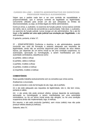 CURSOS ON-LINE – DIREITO ADMINISTRATIVO EM EXERCÍCIOS
PROFESSOR MARCELO ALEXANDRINO
www.pontodosconcursos.com.br 26
Vejam que o pedido nada tem a ver com controle de razoabilidade e
proporcionalidade, que é sempre controle de legalidade ou legitimidade,
comumente utilizado para anular um ato que ultrapassa os limites da
discricionariedade, ou seja, os limites legais do mérito administrativo.
Como já vimos, o Judiciário, no exercício de função judicial, nunca exerce controle
de mérito, isto é, controle de conveniência e oportunidade. Vale dizer, o Judiciário,
no exercício de função judicial, nunca revoga um ato administrativo. Se o ato for
ilegal, e for pedida em uma ação judicial sua anulação por ilegalidade, o ato
será anulado.
O gabarito, portanto, é letra “d”.
21 - (ESAF/AFRF/2003) Conforme a doutrina, o ato administrativo, quando
concluído seu ciclo de formação e estando adequado aos requisitos de
legitimidade, ainda não se encontra disponível para eclosão de seus efeitos
típicos, por depender de um termo inicial ou de uma condição suspensiva, ou
autorização, aprovação ou homologação, a serem manifestados por uma
autoridade controladora, classifica-se como:
a) perfeito, válido e eficaz
b) perfeito, válido e ineficaz
c) perfeito, inválido e eficaz
d) perfeito, inválido e ineficaz
e) imperfeito, inválido e ineficaz
COMENTÁRIOS
Essa questão trabalha exclusivamente com os conceitos que vimos acima.
Analisemos o enunciado.
(i) está concluído o ciclo de formação do ato, logo, ele é perfeito;
(ii) o ato está adequado aos requisitos de legitimidade, isto é, não tem vícios,
portanto é válido;
(iii) o ato ainda não pode produzir efeitos, porque depende de autorização,
aprovação ou homologação a serem manifestadas por uma autoridade
controladora, ou há um termo inicial ainda não atingido, ou há uma condição
suspensiva ainda não implementada, logo, é ineficaz.
Em resumo, o ato está concluído (perfeito), sem vícios (válido) mas não pode
produzir efeitos desde já (ineficaz).
Gabarito, letra “b”.
 
