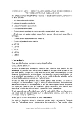 CURSOS ON-LINE – DIREITO ADMINISTRATIVO EM EXERCÍCIOS
PROFESSOR MARCELO ALEXANDRINO
www.pontodosconcursos.com.br 27
22– (Procurador do BACEN/2002) Tratando-se de ato administrativo, correlacione
as duas colunas:
1- Ato administrativo imperfeito
2 – Ato administrativo pendente
3 – Ato administrativo consumado
4 – Ato administrativo válido
( ) O ato que está sujeito a termo ou condição para produzir seus efeitos.
( ) O ato que não pode produzir seus efeitos porque não concluiu seu ciclo de
formação.
( ) O ato que está de conformidade com a lei.
( ) O ato que já exauriu seus efeitos.
a) 2/1/4/3
b) 1/2/4/3
c) 2/1/3/4
d) 1/2/3/4
e) 1/3/2/4
COMENTÁRIOS
Essa questão funciona como um resumo de definições.
O seu gabarito é letra “a”.
“O ato que está sujeito a termo ou condição para produzir seus efeitos” é o ato
pendente. Poderia ter sido chamado de ato ineficaz. Ato pendente ou ineficaz é o
que está perfeito, ou seja, concluído, mas ainda não pode produzir efeitos, porque
depende de autorização, aprovação ou homologação a serem manifestadas por
uma autoridade controladora, ou há um termo inicial ainda não atingido, ou há
uma condição suspensiva ainda não implementada.
“O ato que não pode produzir seus efeitos porque não concluiu seu ciclo de
formação” é o ato imperfeito. A rigor, a definição de ato imperfeito é mais simples.
Basta enunciar que é o ato incompleto, o ato que não completou todas etapas de
sua formação. É lógico que o ato imperfeito “não pode produzir seus efeitos”, mas
isso não é a definição de imperfeito, é conseqüência da imperfeição.
“O ato que está de conformidade com a lei” é o ato válido. Mais corretamente, o
ato válido está em conformidade com o ordenamento jurídico, com a lei e os
princípios, com a lei e o Direito.
“O ato que já exauriu seus efeitos” é o ato consumado.
Um exemplo de ato consumado: imaginem que eu queira participar da Feira do
Livro de Porto Alegre, como representante de uma editora. Para montar minha
 