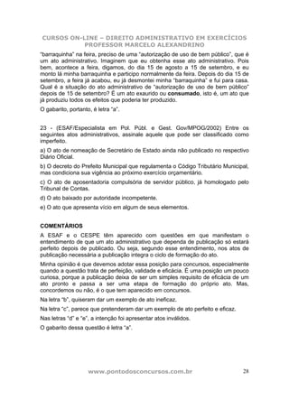 CURSOS ON-LINE – DIREITO ADMINISTRATIVO EM EXERCÍCIOS
PROFESSOR MARCELO ALEXANDRINO
www.pontodosconcursos.com.br 28
“barraquinha” na feira, preciso de uma “autorização de uso de bem público”, que é
um ato administrativo. Imaginem que eu obtenha esse ato administrativo. Pois
bem, acontece a feira, digamos, do dia 15 de agosto a 15 de setembro, e eu
monto lá minha barraquinha e participo normalmente da feira. Depois do dia 15 de
setembro, a feira já acabou, eu já desmontei minha “barraquinha” e fui para casa.
Qual é a situação do ato administrativo de “autorização de uso de bem público”
depois de 15 de setembro? É um ato exaurido ou consumado, isto é, um ato que
já produziu todos os efeitos que poderia ter produzido.
O gabarito, portanto, é letra “a”.
23 - (ESAF/Especialista em Pol. Públ. e Gest. Gov/MPOG/2002) Entre os
seguintes atos administrativos, assinale aquele que pode ser classificado como
imperfeito.
a) O ato de nomeação de Secretário de Estado ainda não publicado no respectivo
Diário Oficial.
b) O decreto do Prefeito Municipal que regulamenta o Código Tributário Municipal,
mas condiciona sua vigência ao próximo exercício orçamentário.
c) O ato de aposentadoria compulsória de servidor público, já homologado pelo
Tribunal de Contas.
d) O ato baixado por autoridade incompetente.
e) O ato que apresenta vício em algum de seus elementos.
COMENTÁRIOS
A ESAF e o CESPE têm aparecido com questões em que manifestam o
entendimento de que um ato administrativo que dependa de publicação só estará
perfeito depois de publicado. Ou seja, segundo esse entendimento, nos atos de
publicação necessária a publicação integra o ciclo de formação do ato.
Minha opinião é que devemos adotar essa posição para concursos, especialmente
quando a questão trata de perfeição, validade e eficácia. É uma posição um pouco
curiosa, porque a publicação deixa de ser um simples requisito de eficácia de um
ato pronto e passa a ser uma etapa de formação do próprio ato. Mas,
concordemos ou não, é o que tem aparecido em concursos.
Na letra “b”, quiseram dar um exemplo de ato ineficaz.
Na letra “c”, parece que pretenderam dar um exemplo de ato perfeito e eficaz.
Nas letras “d” e “e”, a intenção foi apresentar atos inválidos.
O gabarito dessa questão é letra “a”.
 