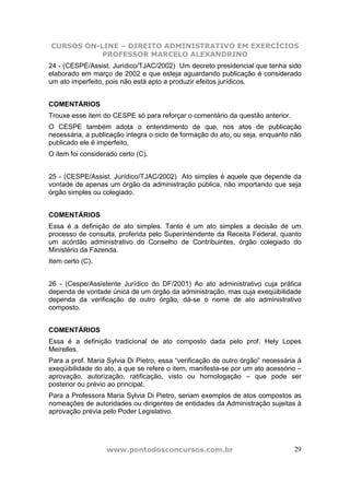 CURSOS ON-LINE – DIREITO ADMINISTRATIVO EM EXERCÍCIOS
PROFESSOR MARCELO ALEXANDRINO
www.pontodosconcursos.com.br 29
24 - (CESPE/Assist. Jurídico/TJAC/2002) Um decreto presidencial que tenha sido
elaborado em março de 2002 e que esteja aguardando publicação é considerado
um ato imperfeito, pois não está apto a produzir efeitos jurídicos.
COMENTÁRIOS
Trouxe esse item do CESPE só para reforçar o comentário da questão anterior.
O CESPE também adota o entendimento de que, nos atos de publicação
necessária, a publicação integra o ciclo de formação do ato, ou seja, enquanto não
publicado ele é imperfeito.
O item foi considerado certo (C).
25 - (CESPE/Assist. Jurídico/TJAC/2002) Ato simples é aquele que depende da
vontade de apenas um órgão da administração pública, não importando que seja
órgão simples ou colegiado.
COMENTÁRIOS
Essa é a definição de ato simples. Tanto é um ato simples a decisão de um
processo de consulta, proferida pelo Superintendente da Receita Federal, quanto
um acórdão administrativo do Conselho de Contribuintes, órgão colegiado do
Ministério da Fazenda.
Item certo (C).
26 - (Cespe/Assistente Jurídico do DF/2001) Ao ato administrativo cuja prática
dependa de vontade única de um órgão da administração, mas cuja exeqüibilidade
dependa da verificação de outro órgão, dá-se o nome de ato administrativo
composto.
COMENTÁRIOS
Essa é a definição tradicional de ato composto dada pelo prof. Hely Lopes
Meirelles.
Para a prof. Maria Sylvia Di Pietro, essa “verificação de outro órgão” necessária à
exeqüibilidade do ato, a que se refere o item, manifesta-se por um ato acessório –
aprovação, autorização, ratificação, visto ou homologação – que pode ser
posterior ou prévio ao principal.
Para a Professora Maria Sylvia Di Pietro, seriam exemplos de atos compostos as
nomeações de autoridades ou dirigentes de entidades da Administração sujeitas à
aprovação prévia pelo Poder Legislativo.
 