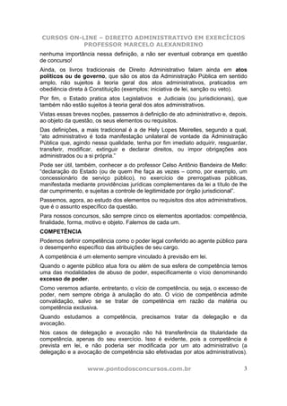 CURSOS ON-LINE – DIREITO ADMINISTRATIVO EM EXERCÍCIOS
PROFESSOR MARCELO ALEXANDRINO
www.pontodosconcursos.com.br 3
nenhuma importância nessa definição, a não ser eventual cobrança em questão
de concurso!
Ainda, os livros tradicionais de Direito Administrativo falam ainda em atos
políticos ou de governo, que são os atos da Administração Pública em sentido
amplo, não sujeitos à teoria geral dos atos administrativos, praticados em
obediência direta à Constituição (exemplos: iniciativa de lei, sanção ou veto).
Por fim, o Estado pratica atos Legislativos e Judiciais (ou jurisdicionais), que
também não estão sujeitos à teoria geral dos atos administrativos.
Vistas essas breves noções, passemos à definição de ato administrativo e, depois,
ao objeto da questão, os seus elementos ou requisitos.
Das definições, a mais tradicional é a de Hely Lopes Meirelles, segundo a qual,
“ato administrativo é toda manifestação unilateral de vontade da Administração
Pública que, agindo nessa qualidade, tenha por fim imediato adquirir, resguardar,
transferir, modificar, extinguir e declarar direitos, ou impor obrigações aos
administrados ou a si própria.”
Pode ser útil, também, conhecer a do professor Celso Antônio Bandeira de Mello:
“declaração do Estado (ou de quem lhe faça as vezes – como, por exemplo, um
concessionário de serviço público), no exercício de prerrogativas públicas,
manifestada mediante providências jurídicas complementares da lei a título de lhe
dar cumprimento, e sujeitas a controle de legitimidade por órgão jurisdicional”.
Passemos, agora, ao estudo dos elementos ou requisitos dos atos administrativos,
que é o assunto específico da questão.
Para nossos concursos, são sempre cinco os elementos apontados: competência,
finalidade, forma, motivo e objeto. Falemos de cada um.
COMPETÊNCIA
Podemos definir competência como o poder legal conferido ao agente público para
o desempenho específico das atribuições de seu cargo.
A competência é um elemento sempre vinculado à previsão em lei.
Quando o agente público atua fora ou além de sua esfera de competência temos
uma das modalidades de abuso de poder, especificamente o vício denominando
excesso de poder.
Como veremos adiante, entretanto, o vício de competência, ou seja, o excesso de
poder, nem sempre obriga à anulação do ato. O vício de competência admite
convalidação, salvo se se tratar de competência em razão da matéria ou
competência exclusiva.
Quando estudamos a competência, precisamos tratar da delegação e da
avocação.
Nos casos de delegação e avocação não há transferência da titularidade da
competência, apenas do seu exercício. Isso é evidente, pois a competência é
prevista em lei, e não poderia ser modificada por um ato administrativo (a
delegação e a avocação de competência são efetivadas por atos administrativos).
 