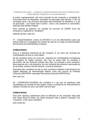 CURSOS ON-LINE – DIREITO ADMINISTRATIVO EM EXERCÍCIOS
PROFESSOR MARCELO ALEXANDRINO
www.pontodosconcursos.com.br 30
A autora, expressamente, cita como exemplo de ato composto a nomeação do
Procurador-Geral da República, precedida de aprovação pelo Senado. O ato de
nomeação seria o ato principal, executado pelo Presidente da República, e o ato
de aprovação – que nesse caso é prévia – seria o ato acessório ou secundário,
efetivado pelo Senado Federal.
Esse exemplo já apareceu em questão de concurso do CESPE como ato
composto e o gabarito foi “verdadeiro”.
Gabarito do item: certo (C).
27 - (Cespe/Assistente Jurídico do DF/2001) A um ato administrativo para cuja
prática exige-se a conjugação da vontade de mais de um órgão da administração,
denomina-se ato administrativo complexo.
COMENTÁRIOS
Essa é a definição tradicional de ato complexo. É um único ato, formado por
manifestações de dois ou mais órgãos.
No ato complexo temos um único ato, integrado por manifestações homogêneas
de vontades de órgãos diversos, sem que se possa falar em principal e
secundário. No ato composto existem dois atos, um principal e outro acessório.
Esse segundo ato, o ato acessório, tem por conteúdo tão-somente a aprovação do
ato principal, visando a dar-lhe eficácia, a torná-lo exeqüível.
Exemplos atos complexos de são os atos normativos editados conjuntamente por
órgãos diferentes da Administração federal, como são comuns as Portarias
Conjuntas SRF/PGFN; Instruções Normativas Conjuntas SRF/STN etc.
Item certo (C).
28 - (CESPE/ACE-TCU/2004) Ato complexo é o ato que se aperfeiçoa pela
manifestação da vontade de dois órgãos, sendo a vontade de um instrumental em
relação à vontade do outro, que edita o ato principal.
COMENTÁRIOS
Esse item reproduz exatamente parte da definição de ato composto dada pela
prof. Maria Sylvia Di Pietro. Se vocês trocassem nele a palavra “complexo” por
“composto”, o item seria verdadeiro.
Item errado (E).
 