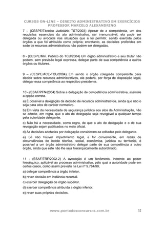 CURSOS ON-LINE – DIREITO ADMINISTRATIVO EM EXERCÍCIOS
PROFESSOR MARCELO ALEXANDRINO
www.pontodosconcursos.com.br 32
7 – (CESPE/Técnico Judiciário TST/2003) Apesar de a competência, um dos
requisitos essenciais do ato administrativo, ser irrenunciável, ela pode ser
delegada ou avocada nas situações que a lei permitir, sendo exercida pelos
órgãos a que foi atribuída como própria; entretanto, as decisões proferidas em
sede de recursos administrativos não podem ser delegadas.
8 - (CESPE/Min. Público do TCU/2004) Um órgão administrativo e seu titular não
podem, sem previsão legal expressa, delegar parte de sua competência a outros
órgãos ou titulares.
9 – (CESPE/ACE-TCU/2004) Em sendo o órgão colegiado competente para
decidir sobre recursos administrativos, ele poderá, por força de disposição legal,
delegar essa competência ao respectivo presidente.
10 - (ESAF/PFN/2004) Sobre a delegação de competência administrativa, assinale
a opção correta.
a) É possível a delegação da decisão de recursos administrativos, ainda que não o
seja para atos de caráter normativo.
b) Em vista da necessidade de segurança jurídica aos atos da Administração, não
se admite, em regra, que o ato de delegação seja revogável a qualquer tempo
pela autoridade delegante.
c) Não há a necessidade, como regra, de que o ato de delegação e o de sua
revogação sejam publicados no meio oficial.
d) As decisões adotadas por delegação consideram-se editadas pelo delegante.
e) Se não houver impedimento legal, e for conveniente, em razão de
circunstâncias de índole técnica, social, econômica, jurídica ou territorial, é
possível a um órgão administrativo delegar parte de sua competência a outro
órgão, ainda que este não lhe seja hierarquicamente subordinado.
11 - (ESAF/TRF/2002-2) A avocação é um fenômeno, inerente ao poder
hierárquico, aplicável ao processo administrativo, pelo qual a autoridade pode em
certos casos, como assim previsto na Lei nº 9.784/99,
a) delegar competência a órgão inferior.
b) rever decisão em instância recursal.
c) exercer delegação de órgão superior.
d) exercer competência atribuída a órgão inferior.
e) rever suas próprias decisões.
 