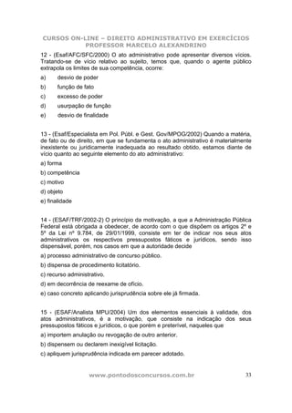 CURSOS ON-LINE – DIREITO ADMINISTRATIVO EM EXERCÍCIOS
PROFESSOR MARCELO ALEXANDRINO
www.pontodosconcursos.com.br 33
12 - (Esaf/AFC/SFC/2000) O ato administrativo pode apresentar diversos vícios.
Tratando-se de vício relativo ao sujeito, temos que, quando o agente público
extrapola os limites de sua competência, ocorre:
a) desvio de poder
b) função de fato
c) excesso de poder
d) usurpação de função
e) desvio de finalidade
13 - (Esaf/Especialista em Pol. Públ. e Gest. Gov/MPOG/2002) Quando a matéria,
de fato ou de direito, em que se fundamenta o ato administrativo é materialmente
inexistente ou juridicamente inadequada ao resultado obtido, estamos diante de
vício quanto ao seguinte elemento do ato administrativo:
a) forma
b) competência
c) motivo
d) objeto
e) finalidade
14 - (ESAF/TRF/2002-2) O princípio da motivação, a que a Administração Pública
Federal está obrigada a obedecer, de acordo com o que dispõem os artigos 2º e
5º da Lei nº 9.784, de 29/01/1999, consiste em ter de indicar nos seus atos
administrativos os respectivos pressupostos fáticos e jurídicos, sendo isso
dispensável, porém, nos casos em que a autoridade decide
a) processo administrativo de concurso público.
b) dispensa de procedimento licitatório.
c) recurso administrativo.
d) em decorrência de reexame de ofício.
e) caso concreto aplicando jurisprudência sobre ele já firmada.
15 - (ESAF/Analista MPU/2004) Um dos elementos essenciais à validade, dos
atos administrativos, é a motivação, que consiste na indicação dos seus
pressupostos fáticos e jurídicos, o que porém e preterível, naqueles que
a) importem anulação ou revogação de outro anterior.
b) dispensem ou declarem inexigível licitação.
c) apliquem jurisprudência indicada em parecer adotado.
 